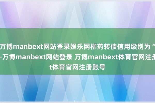 万博manbext网站登录娱乐网柳药转债信用级别为“AA”-万博manbext网站登录 万博manbext体育官网注册账号