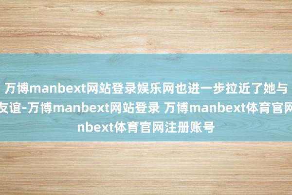 万博manbext网站登录娱乐网也进一步拉近了她与孙颖莎的友谊-万博manbext网站登录 万博manbext体育官网注册账号