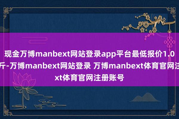 现金万博manbext网站登录app平台最低报价1.00元/公斤-万博manbext网站登录 万博manbext体育官网注册账号