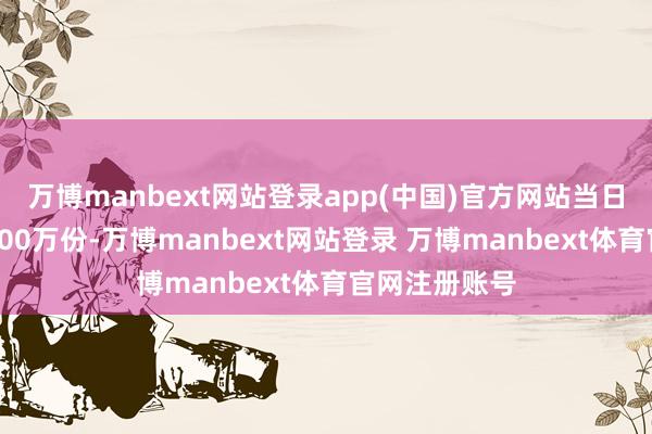 万博manbext网站登录app(中国)官方网站当日份额增多了600万份-万博manbext网站登录 万博manbext体育官网注册账号